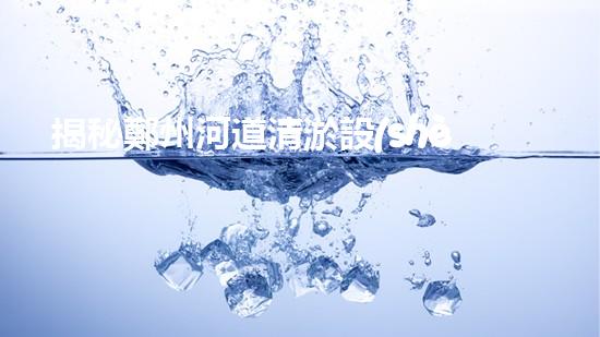 揭秘鄭州河道清淤設(shè)備排名，誰能力壓群雄成為霸主？
